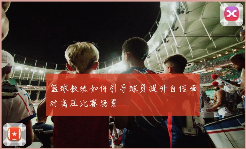 篮球教练如何引导球员提升自信面对高压比赛场景