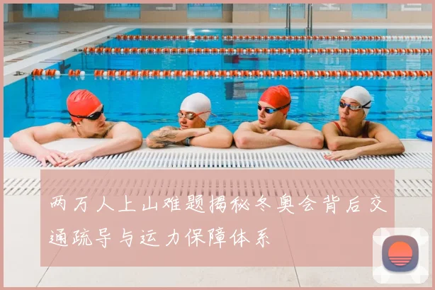 两万人上山难题揭秘冬奥会背后交通疏导与运力保障体系