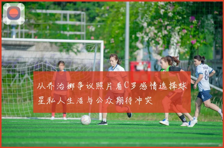 从乔治娜争议照片看C罗感情选择球星私人生活与公众期待冲突