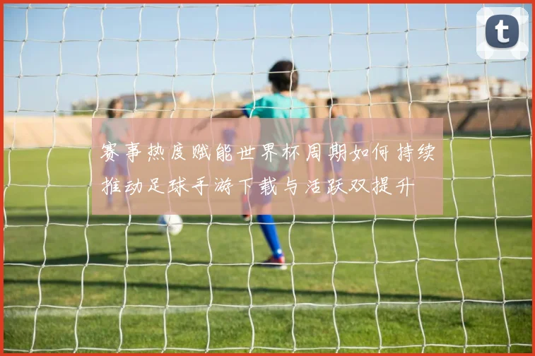 赛事热度赋能世界杯周期如何持续推动足球手游下载与活跃双提升