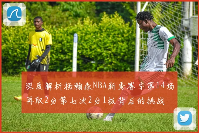 深度解析杨瀚森NBA新秀赛季第14场再取2分第七次2分1板背后的挑战