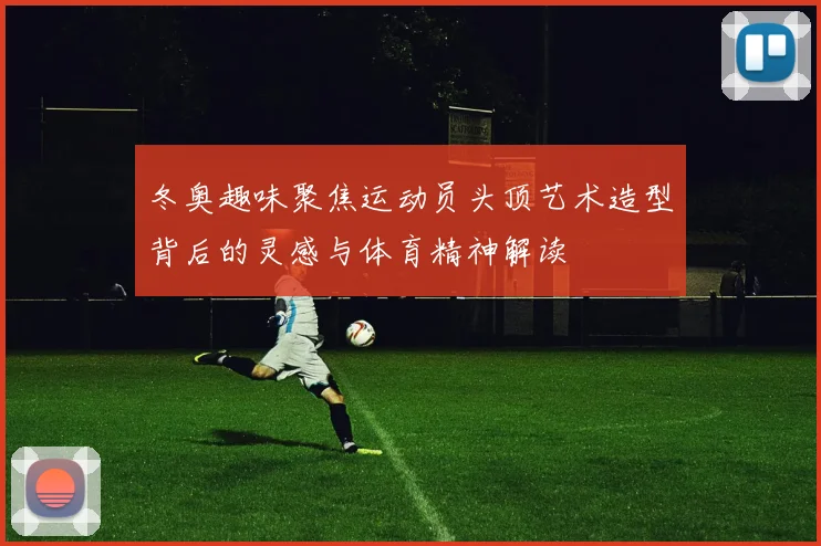 冬奥趣味聚焦运动员头顶艺术造型背后的灵感与体育精神解读