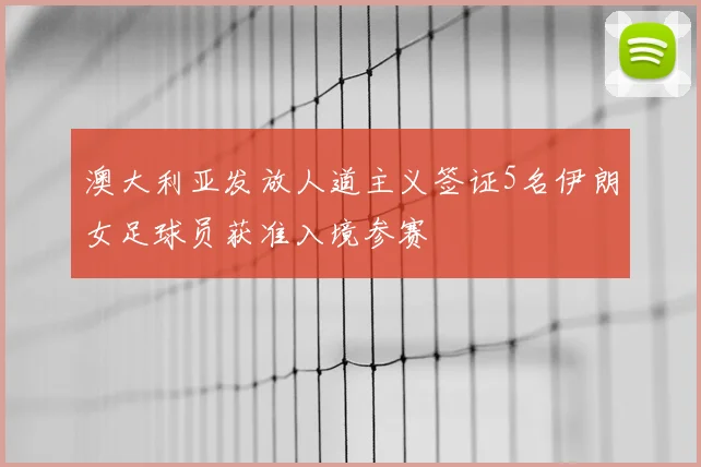 澳大利亚发放人道主义签证5名伊朗女足球员获准入境参赛