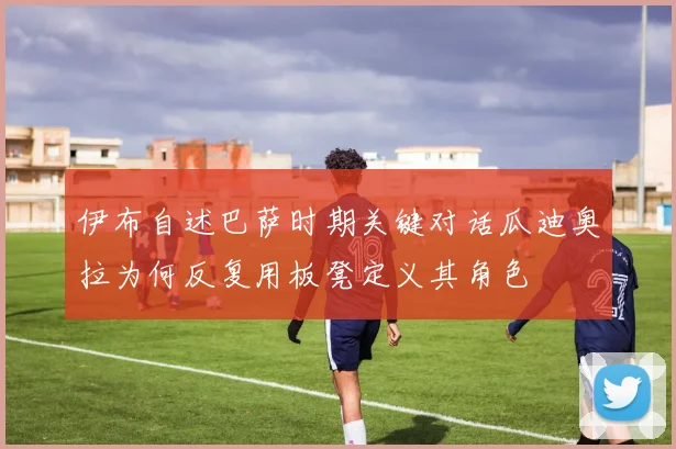 伊布自述巴萨时期关键对话瓜迪奥拉为何反复用板凳定义其角色