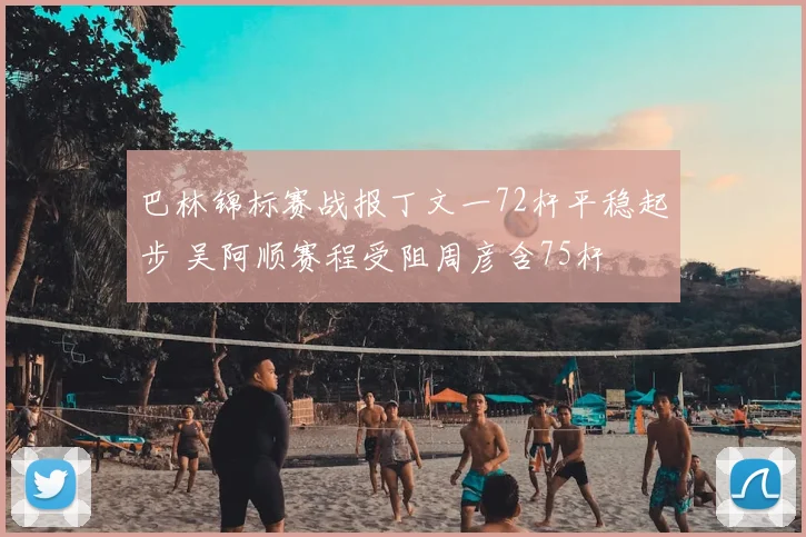 巴林锦标赛战报丁文一72杆平稳起步 吴阿顺赛程受阻周彦含75杆