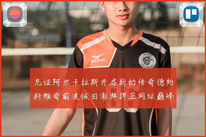 见证阿尔卡拉斯开启新的传奇德约科维奇前浪依旧澎湃捍卫网坛巅峰