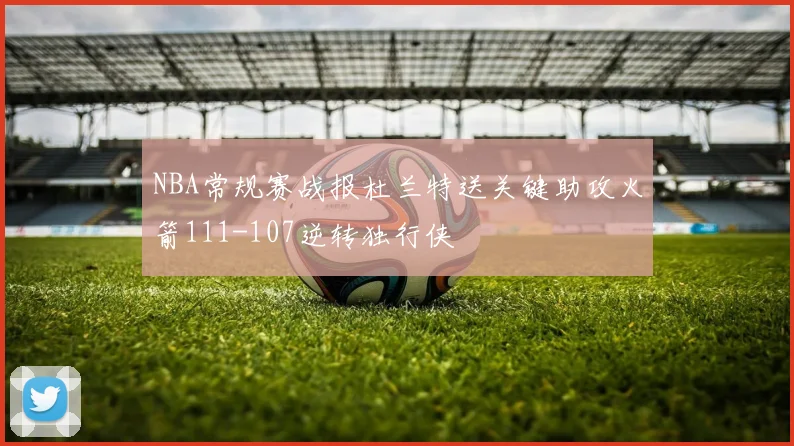 NBA常规赛战报杜兰特送关键助攻火箭111-107逆转独行侠