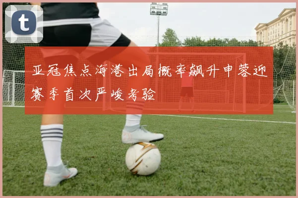 亚冠焦点海港出局概率飙升申蓉迎赛季首次严峻考验