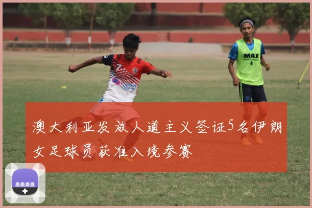 澳大利亚发放人道主义签证5名伊朗女足球员获准入境参赛