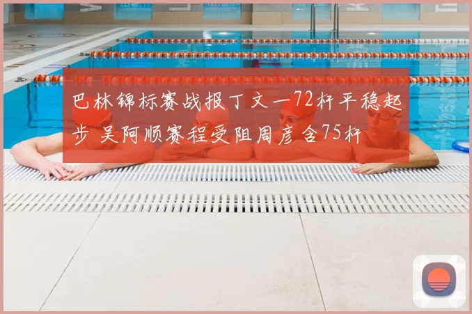 巴林锦标赛战报丁文一72杆平稳起步 吴阿顺赛程受阻周彦含75杆