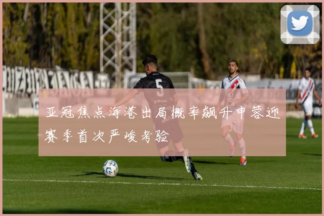 亚冠焦点海港出局概率飙升申蓉迎赛季首次严峻考验