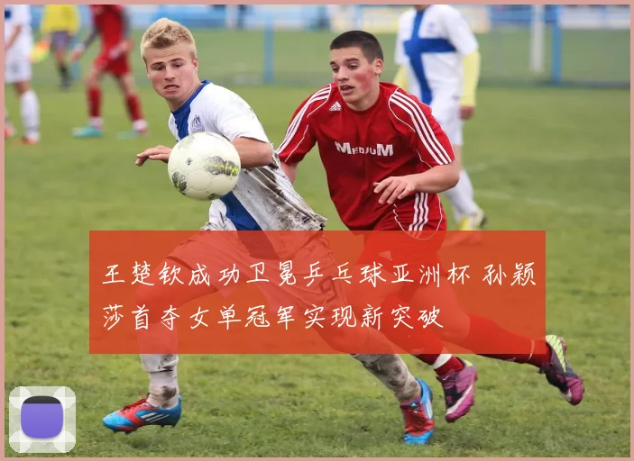 王楚钦成功卫冕乒乓球亚洲杯 孙颖莎首夺女单冠军实现新突破