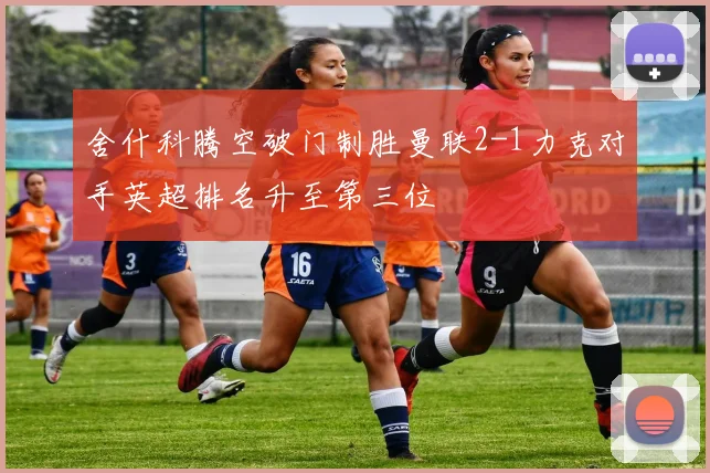 舍什科腾空破门制胜曼联2-1力克对手英超排名升至第三位